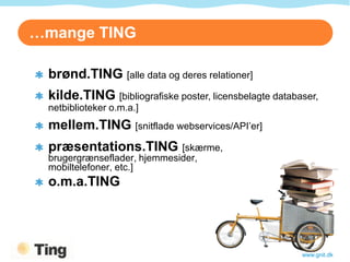 …mange TING

 brønd.TING [alle data og deres relationer]
 kilde.TING [bibliografiske poster, licensbelagte databaser,
 netbiblioteker o.m.a.]
 mellem.TING [snitflade webservices/API’er]
 præsentations.TING [skærme,
 brugergrænseflader, hjemmesider,
 mobiltelefoner, etc.]
 o.m.a.TING




                                                        www.gnit.dk
 