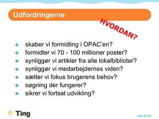 Udfordringerne



   skaber vi formidling i OPAC’en?
   formidler vi 70 - 100 millioner poster?
   synliggør vi artikler fra alle lokalbiblioter?
   synliggør vi medarbejdernes viden?
   sætter vi fokus brugerens behov?
   søgning der fungerer?
   sikrer vi fortsat udvikling?


                                                    www.gnit.dk
 