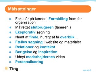 Målsætninger

   Fokusér på kernen: Formidling frem for
   organisation
   Målrettet slutbrugeren (låneren!)
   Eksplorativ søgning
   Nemt at finde, hurtigt at få overblik
   Fælles søgning i website og materialer
   Relationer og kontekst
   Berigelse og inspiration
   Udnyt medarbejdernes viden
   Personalisering

                                            www.gnit.dk
 