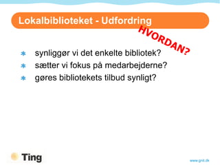 Lokalbiblioteket - Udfordring


   synliggør vi det enkelte bibliotek?
   sætter vi fokus på medarbejderne?
   gøres bibliotekets tilbud synligt?




                                         www.gnit.dk
 