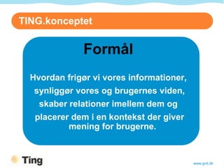 TING.konceptet

              Formål
  Hvordan frigør vi vores informationer,
   synliggør vores og brugernes viden,
    skaber relationer imellem dem og
   placerer dem i en kontekst der giver
           mening for brugerne.



                                           www.gnit.dk
 