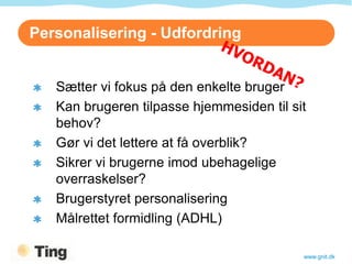 Personalisering - Udfordring


   Sætter vi fokus på den enkelte bruger
   Kan brugeren tilpasse hjemmesiden til sit
   behov?
   Gør vi det lettere at få overblik?
   Sikrer vi brugerne imod ubehagelige
   overraskelser?
   Brugerstyret personalisering
   Målrettet formidling (ADHL)

                                           www.gnit.dk
 
