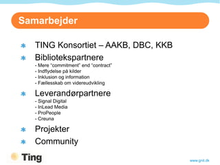 Samarbejder

   TING Konsortiet – AAKB, DBC, KKB
   Bibliotekspartnere
   - Mere “commitment” end “contract”
   - Indflydelse på kilder
   - Inklusion og information
   - Fællesskab om videreudvikling

   Leverandørpartnere
   - Signal Digital
   - InLead Media
   - ProPeople
   - Creuna

   Projekter
   Community

                                        www.gnit.dk
 