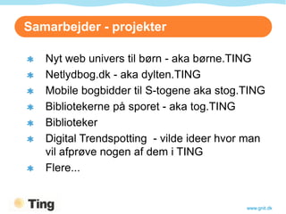 Samarbejder - projekter

   Nyt web univers til børn - aka børne.TING
   Netlydbog.dk - aka dylten.TING
   Mobile bogbidder til S-togene aka stog.TING
   Bibliotekerne på sporet - aka tog.TING
   Biblioteker
   Digital Trendspotting - vilde ideer hvor man
   vil afprøve nogen af dem i TING
   Flere...


                                           www.gnit.dk
 