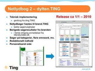 Netlydbog 2 – dylten.TING
Teknisk implementering                    Release ca 1/1 – 2010
   genbrug fra ding.TING
Netlydbøger høstes til brønd.TING
   bedre søgemuligheder
Berigede søgeresultater fra brønden
   i første omgang anmeldelser fra
   litteratursiden.dk
Søger på kategorier, flere emneord, mv.
Redaktionelt indhold
Personaliseret side




                                                         www.gnit.dk
 