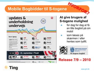 Mobile Bogbidder til S-togene
                         At give brugere af
                         S-togene mulighed
                             for dag for dag at få
                             en lille bogbid på sin
                             mobil
                             som læses på
                             skærmen / eller
                             hentes som lydfil.




                        Release 7/9 – 2010

                                          www.gnit.dk
 