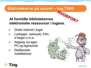 Bibliotekerne på sporet – tog.TING

At formidle bibliotekernes
elektroniske ressourcer i togene.
   Gratis internet i toget
   Lydbøger, netmusik, Film,
   e-bøger o.m.a.
   Adgang via egen
   PC og loginportal
   Dedikerede
   installationer


                                     www.gnit.dk
 