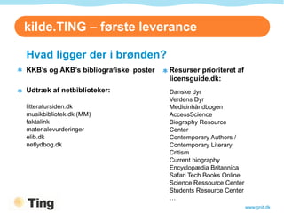 kilde.TING – første leverance

Brønd.TING i brønden?
  Hvad ligger der
  KKB’s og ÅKB’s bibliografiske poster   Resurser prioriteret af
                                         licensguide.dk:
  Udtræk af netbiblioteker:              Danske dyr
                                         Verdens Dyr
  litteratursiden.dk                     Medicinhåndbogen
  musikbibliotek.dk (MM)                 AccessScience
  faktalink                              Biography Resource
  materialevurderinger                   Center
  elib.dk                                Contemporary Authors /
  netlydbog.dk                           Contemporary Literary
                                         Critism
                                         Current biography
                                         Encyclopædia Britannica
                                         Safari Tech Books Online
                                         Science Ressource Center
                                         Students Resource Center
                                         …
                                                                    www.gnit.dk
 