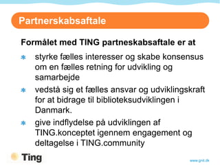 Partnerskabsaftale

Formålet med TING partneskabsaftale er at
   styrke fælles interesser og skabe konsensus
   om en fælles retning for udvikling og
   samarbejde
   vedstå sig et fælles ansvar og udviklingskraft
   for at bidrage til biblioteksudviklingen i
   Danmark.
   give indflydelse på udviklingen af
   TING.konceptet igennem engagement og
   deltagelse i TING.community
                                            www.gnit.dk
 