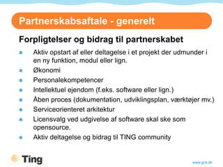Partnerskabsaftale - generelt
Forpligtelser og bidrag til partnerskabet
   Aktiv opstart af eller deltagelse i et projekt der udmunder i
   en ny funktion, modul eller lign.
   Økonomi
   Personalekompetencer
   Intellektuel ejendom (f.eks. software eller lign.)
   Åben proces (dokumentation, udviklingsplan, værktøjer mv.)
   Serviceorienteret arkitektur
   Licensvalg ved udgivelse af software skal ske som
   opensource.
   Aktiv deltagelse og bidrag til TING community


                                                        www.gnit.dk
 