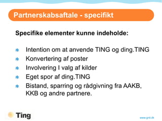 Partnerskabsaftale - specifikt

Specifike elementer kunne indeholde:

   Intention om at anvende TING og ding.TING
   Konvertering af poster
   Involvering I valg af kilder
   Eget spor af ding.TING
   Bistand, sparring og rådgivning fra AAKB,
   KKB og andre partnere.


                                        www.gnit.dk
 