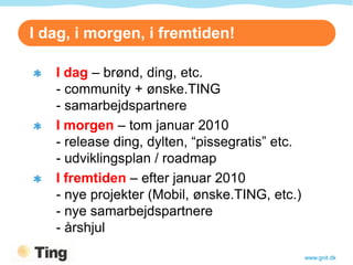 I dag, i morgen, i fremtiden!

   I dag – brønd, ding, etc.
   - community + ønske.TING
   - samarbejdspartnere
   I morgen – tom januar 2010
   - release ding, dylten, “pissegratis” etc.
   - udviklingsplan / roadmap
   I fremtiden – efter januar 2010
   - nye projekter (Mobil, ønske.TING, etc.)
   - nye samarbejdspartnere
   - årshjul

                                                www.gnit.dk
 