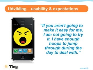 Udvikling – usability & expectations



                “If you aren't going to
                  make it easy for me,
                  I am not going to try
                     it. I have enough
                       hoops to jump
                   through during the
                    day to deal with.”


                                       www.gnit.dk
 