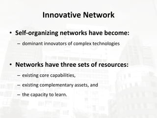 Innovative Network Self-organizing networks have become: dominant innovators of complex technologies Networks have three sets of resources: existing core capabilities, existing complementary assets, and the capacity to learn.