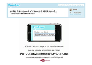 まずは⽇本のケータイにちゃんと対応しないと。
  （モバツイッターを買収すれば良いのに）




             グロ バルのTwitter利⽤の80%がモバイル端末
             グローバルのTwitter利⽤の80%がモバイル端末
                http://www.youtube.com/watch?v=sIFYPQjYhv8
2009/10/29                                                   13
 