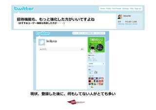 招待機能も、もっと強化した⽅がいいですよね
 （おすすめユーザー機能は⾒直した⽅が・・・）




             現状、登録した後に、何もしてない⼈がとても多い
             現状 登録した後に 何もし な ⼈がと も多
2009/10/29                             14
 