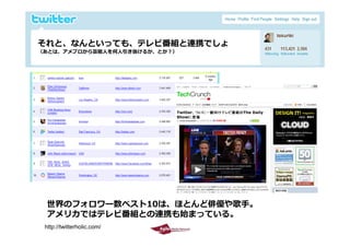 それと、なんといっても、テレビ番組と連携でしょ
               ビ番組  携
 （あとは、アメブロから芸能⼈を何⼈引き抜けるか、とか？）




     世界のフォロワー数ベスト10は、ほとんど俳優や歌⼿。
     アメリカではテレビ番組との連携も始まっている。
2009/10/29                        15
    http://twitterholic.com/
 