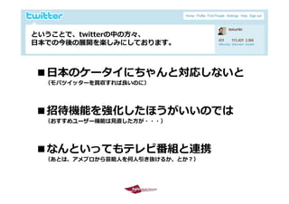 ということで、twitterの中の⽅々、
 ということで t itt の中の⽅々
 ⽇本での今後の展開を楽しみにしております。



    ■⽇本のケータイにちゃんと対応しないと
        （モバツイッターを買収すれば良いのに）




    ■招待機能を強化したほうがいいのでは
        （おすすめユーザー機能は⾒直した⽅が・・・）




    ■なんといってもテレビ番組と連携
        （あとは、アメブロから芸能⼈を何⼈引き抜けるか、とか？）



2009/10/29                             16
 