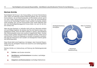 13             Nachhaltigkeit und Corporate Responsibility - Identifikation zukunftsrelevanter Themen für das Marketing


Nächste Schritte
Nachhaltigkeit hält Einzug in den Konsumalltag und ist kein Nischenthema
mehr. Dabei sind allerdings positive Erlebnisse gefragt. Eine rein sachliche
Kommunikation, die sich etwa Sozialaudits und Kennzahlen widmet, spricht
nur einen engen Interessentenkreis an, aber kaum die KonsumentInnen
Verzicht ist out. Nachhaltige Produkte müssen qualitativ hochwertig, attraktiv
sowie bezahlbar sein und dem Konsumenten einen echten Mehrwert über
das reine Nachhaltigkeitsengagement hinaus bieten, der auch für die Kun-
den sichtbar wird.                                                                 Strategieentwicklung                        Web 2.0 Tracking
                                                                                   Konzeption                                         Research
Allein das gute Gewissen zu verkaufen reicht nicht aus. Besonders attraktiv
sind nachhaltige Angebote, die daneben das Plus des Sparens (bspw. ener-
gieefﬁziente Geräte, Autos die helfen Kraftstoff zu sparen), gesundheitliche
oder Wellnessaspekte sowie einen positiven Imagetransfer bieten. Darüber
hinaus müssen weitere relevante Nutzen identiﬁziert werden. Diese sind je
nach Branche, Produkt und Zielgruppe zu ermitteln und gezielt zu besetzen.
Hier liegt das Potenzial für nach sozialen und ökologischen Kriterien gestal-
tete Marketingansätze.

Diese Studie liefert erste Ergebnisse, die belegen, dass Corporate Respon-
sibility eines der wichtigsten Themen der Zukunft ist und marketingpolitisch
nutzbar sein wird.

Nächste Schritte zur Untersuchung und Nutzung des Marketingpotenzials                                          Workshops
sind:                                                                                                         Marktforschung
             Zuhören, was Kunden wünschen

             Identiﬁzieren und Konkretisieren innovativer, nachhaltiger
             Produktthemen

             Integrieren und Kommunizieren nachhaltiger Maßnahmen
 