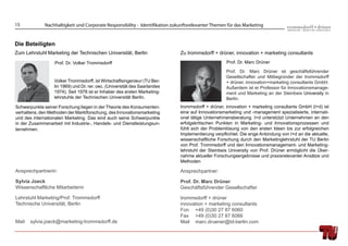 15            Nachhaltigkeit und Corporate Responsibility - Identifikation zukunftsrelevanter Themen für das Marketing


Die Beteiligten
Zum Lehrstuhl Marketing der Technischen Universität, Berlin                   Zu trommsdorff + drüner, innovation + marketing consultants
                  Prof. Dr. Volker Trommsdorff                                                      Prof. Dr. Marc Drüner

                                                                                                    Prof. Dr. Marc Drüner ist geschäftsführender
                                                                                                    Gesellschafter und Mitbegründer der trommsdorff
                  Volker Trommsdorff, ist Wirtschaftsingenieur (TU Ber-                             + drüner, innovation+marketing consultants GmbH.
                  lin 1969) und Dr. rer. oec. (Universität des Saarlandes                           Außerdem ist er Professor für Innovationsmanage-
                  1974). Seit 1978 ist er Inhaber des ersten Marketing-                             ment und Marketing an der Steinbeis University in
                  lehrstuhls der Technischen Universität Berlin.                                    Berlin.
Schwerpunkte seiner Forschung liegen in der Theorie des Konsumenten-          trommsdorff + drüner, innovation + marketing consultants GmbH (t+d) ist
verhaltens, den Methoden der Marktforschung, des Innovationsmarketing         eine auf Innovationsmarketing und -management spezialisierte, internati-
und des internationalen Marketing. Das sind auch seine Schwerpunkte           onal tätige Unternehmensberatung. t+d unterstützt Unternehmen an den
in der Zusammenarbeit mit Industrie-, Handels- und Dienstleistungsun-         erfolgskritischen Punkten in Marketing- und Innovationsprozessen und
ternehmen.                                                                    fühlt sich der Problemlösung von den ersten Ideen bis zur erfolgreichen
                                                                              Implementierung verpﬂichtet. Die enge Anbindung von t+d an die aktuelle,
                                                                              wissenschaftliche Forschung durch den Marketinglehrstuhl der TU Berlin
                                                                              von Prof. Trommsdorff und den Innovationsmanagement- und Marketing-
                                                                              lehrstuhl der Steinbeis University von Prof. Drüner ermöglicht die Über-
                                                                              nahme aktueller Forschungsergebnisse und praxisrelevanter Ansätze und
                                                                              Methoden

Ansprechpartnerin:                                                            Ansprechpartner:

Sylvia Joeck                                                                  Prof. Dr. Marc Drüner
Wissenschaftliche Mitarbeiterin                                               Geschäftsführender Gesellschafter

Lehrstuhl Marketing/Prof. Trommsdorff                                         trommsdorff + drüner
Technische Universität, Berlin                                                innovation + marketing consultants
                                                                              Fon +49 (0)30 27 87 6060
                                                                              Fax +49 (0)30 27 87 6066
Mail   sylvia.joeck@marketing-trommsdorff.de                                  Mail marc.druener@td-berlin.com
 
