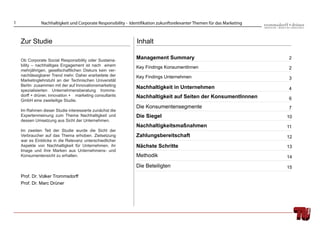 1             Nachhaltigkeit und Corporate Responsibility - Identifikation zukunftsrelevanter Themen für das Marketing



    Zur Studie                                                 Inhalt

    Ob Corporate Social Responsibility oder Sustaina-
                                                               Management Summary                                        2
    bility – nachhaltiges Engagement ist nach einem            Key Findings KonsumentInnen
    mehrjährigen, gesellschaftlichen Diskurs kein ver-
                                                                                                                         2
    nachlässigbarer Trend mehr. Daher erarbeitete der          Key Findings Unternehmen
    Marketinglehrstuhl an der Technischen Universität                                                                    3
    Berlin zusammen mit der auf Innovationsmarketing
                                                               Nachhaltigkeit in Unternehmen                             4
    spezialisierten Unternehmensberatung tromms-
    dorff + drüner, innovation + marketing consultants         Nachhaltigkeit auf Seiten der KonsumentInnnen
    GmbH eine zweiteilige Studie.                                                                                        6
                                                               Die Konsumentensegmente                                   7
    Im Rahmen dieser Studie interessierte zunächst die
    Expertenmeinung zum Thema Nachhaltigkeit und               Die Siegel                                                10
    dessen Umsetzung aus Sicht der Unternehmen.
                                                               Nachhaltigkeitsmaßnahmen                                  11
    Im zweiten Teil der Studie wurde die Sicht der
    Verbraucher auf das Thema erhoben. Zielsetzung             Zahlungsbereitschaft                                      12
    war es Einblicke in die Relevanz unterschiedlicher
    Aspekte von Nachhaltigkeit für Unternehmen, ihr            Nächste Schritte                                          13
    Image und ihre Marken aus Unternehmens- und
    Konsumentensicht zu erhalten.                              Methodik                                                  14
                                                               Die Beteiligten                                           15
    Prof. Dr. Volker Trommsdorff
    Prof. Dr. Marc Drüner
 