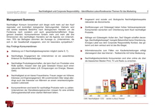 Nachhaltigkeit und Corporate Responsibility - Identifikation zukunftsrelevanter Themen für das Marketing                2


Management Summary                                                                Insgesamt sind soziale und ökologische Nachhaltigkeitsaspekte
                                                                                  relevanter als ökonomische.
Nachhaltiger Konsum konzentriert sich längst nicht mehr auf den Kauf
regionaler und kontrolliert biologischer Nahrungsmittel. Vielmehr wird            Zertiﬁzierungen und Gütesiegel haben hohes Vertrauenspotenzial.
das bereits etablierte Bedürfnis nach ökologischem Handeln um die                 Konsumenten wünschen sich Orientierung beim Kauf nachhaltiger
Forderung nach sozialem und auch gesamtwirtschaftlichem Enga-                     Produkte.
gement erweitert. KonsumentInnen fordern mehr und mehr alle drei
Dimensionen des nachhaltigen Handelns auf die Agenda von Unterneh-                Abfrage von Gütesiegeln: Außer den „Test“-Siegeln schaffen derzei-
men. 76% der Befragten stimmten der Aussage zu „Unternehmen, die                  tige „Nachhaltigkeitssiegel“ mangels Bekanntheit keine Orientierung.
sich in der Gesellschaft engagieren, sind mir besonders sympathisch.“.            Einziges Label aus dem Corporate Responsibility Kontext, das ge-
                                                                                  kannt und dem vertraut wird ist das Bio-Siegel.
Key Findings KonsumentInnen

    Ableitung von 5 Nachhaltigkeitssegmenten möglich (siehe S. 7).                Informationssuche zum Fällen von Kaufentscheidungen erfolgt
                                                                                  überwiegend über das Internet – Testberichte mit hoher Bedeutung.
    Nachhaltiges Engagement der Unternehmen ist ein wesentliches
    Kriterium für Kaufentscheidungen.                                             Nachhaltigkeitsorientierte Konsumenten sind eher online als über
                                                                                  die klassischen Medien Print, TV und Radio zu erreichen.
    Nachhaltige Produkteigenschaften, die beim Kauf von Produkten eine
    Rolle spielen, müssen über das gute Gewissen hinaus auch einen
    relevanten Mehrwert bieten (z.B. Einsparungen von Energie, Wasser,
    Geld).

    Nachhaltigkeit ist ein klares Frauenthema. Frauen zeigen ein höheres
    Interesse und Eigenengagement. Mit zunehmendem Alter steigt aller-
    dings auch das Interesse von Männern an einem verantwortungsbe-
    wussten Lebensstil.

    KonsumentInnen sind bereit für nachhaltige Produkte mehr zu zahlen.
    Unternehmen der Dienstleistungsbranchen müssen für eine erhöhte
    Zahlungsbereitschaft einen starken Mehrwert liefern.

                                                                                 CSR / Nachhaltigkeit / CO2 - werden zu Buzz-Themen
 
