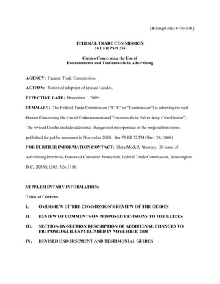 [Billing Code: 6750-01S]


                            FEDERAL TRADE COMMISSION
                                  16 CFR Part 255

                              Guides Concerning the Use of
                       Endorsements and Testimonials in Advertising


AGENCY: Federal Trade Commission.

ACTION: Notice of adoption of revised Guides.

EFFECTIVE DATE: December 1, 2009.

SUMMARY: The Federal Trade Commission (“FTC” or “Commission”) is adopting revised

Guides Concerning the Use of Endorsements and Testimonials in Advertising (“the Guides”).

The revised Guides include additional changes not incorporated in the proposed revisions

published for public comment in November 2008. See 73 FR 72374 (Nov. 28, 2008).

FOR FURTHER INFORMATION CONTACT: Shira Modell, Attorney, Division of

Advertising Practices, Bureau of Consumer Protection, Federal Trade Commission, Washington,

D.C., 20580; (202) 326-3116.



SUPPLEMENTARY INFORMATION:

Table of Contents

I.     OVERVIEW OF THE COMMISSION’S REVIEW OF THE GUIDES

II.    REVIEW OF COMMENTS ON PROPOSED REVISIONS TO THE GUIDES

III.   SECTION-BY-SECTION DESCRIPTION OF ADDITIONAL CHANGES TO
       PROPOSED GUIDES PUBLISHED IN NOVEMBER 2008

IV.    REVISED ENDORSEMENT AND TESTIMONIAL GUIDES
 