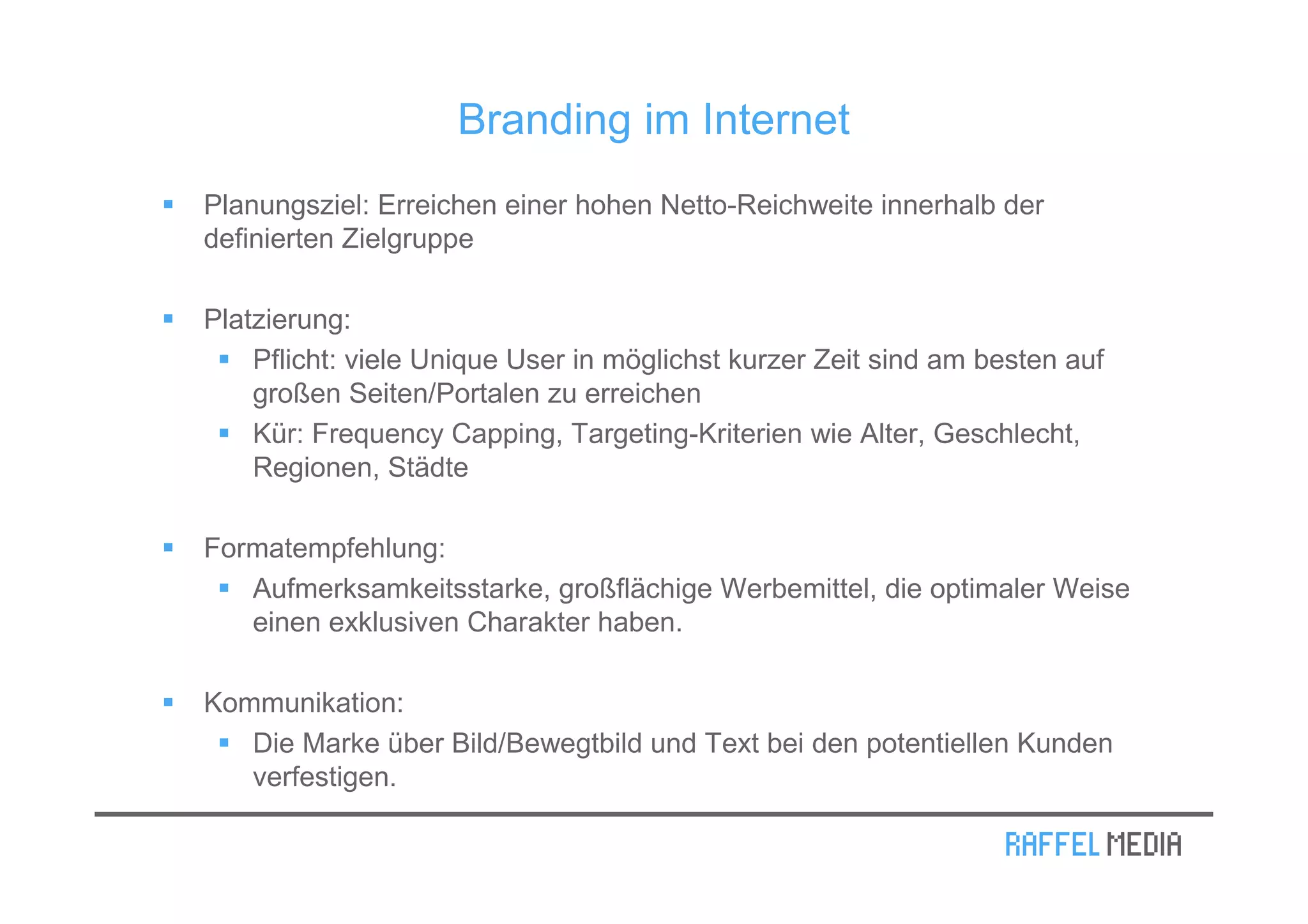 Branding im Internet
Planungsziel: Erreichen einer hohen Netto-Reichweite innerhalb der
definierten Zielgruppe

Platzierung:
    Pflicht: viele Unique User in möglichst kurzer Zeit sind am besten auf
    großen Seiten/Portalen zu erreichen
    Kür: Frequency Capping, Targeting-Kriterien wie Alter, Geschlecht,
    Regionen, Städte

Formatempfehlung:
   Aufmerksamkeitsstarke, großflächige Werbemittel, die optimaler Weise
   einen exklusiven Charakter haben.

Kommunikation:
   Die Marke über Bild/Bewegtbild und Text bei den potentiellen Kunden
   verfestigen.
 