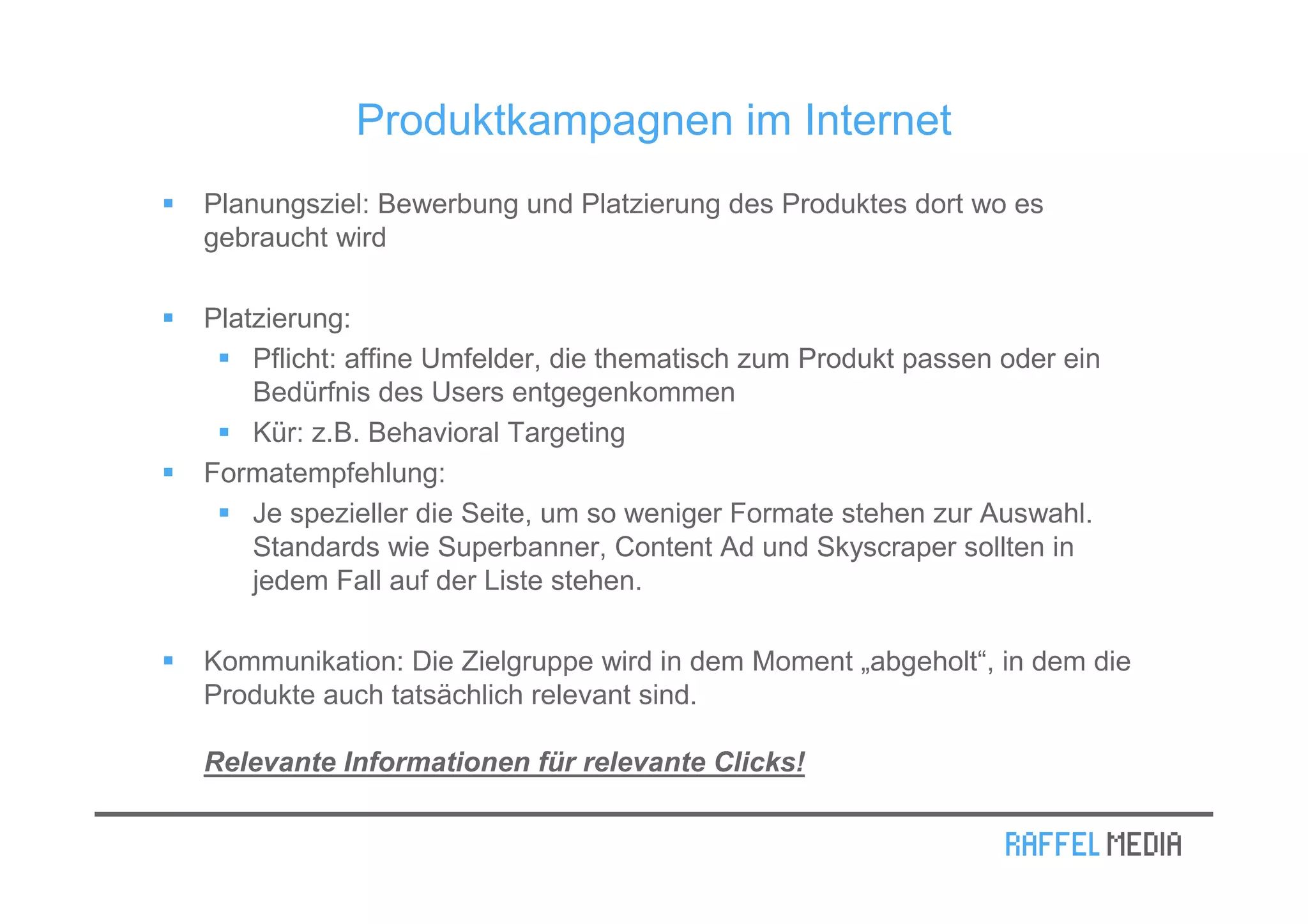 Produktkampagnen im Internet
Planungsziel: Bewerbung und Platzierung des Produktes dort wo es
gebraucht wird

Platzierung:
    Pflicht: affine Umfelder, die thematisch zum Produkt passen oder ein
    Bedürfnis des Users entgegenkommen
    Kür: z.B. Behavioral Targeting
Formatempfehlung:
    Je spezieller die Seite, um so weniger Formate stehen zur Auswahl.
    Standards wie Superbanner, Content Ad und Skyscraper sollten in
    jedem Fall auf der Liste stehen.

Kommunikation: Die Zielgruppe wird in dem Moment „abgeholt“, in dem die
Produkte auch tatsächlich relevant sind.

Relevante Informationen für relevante Clicks!
 