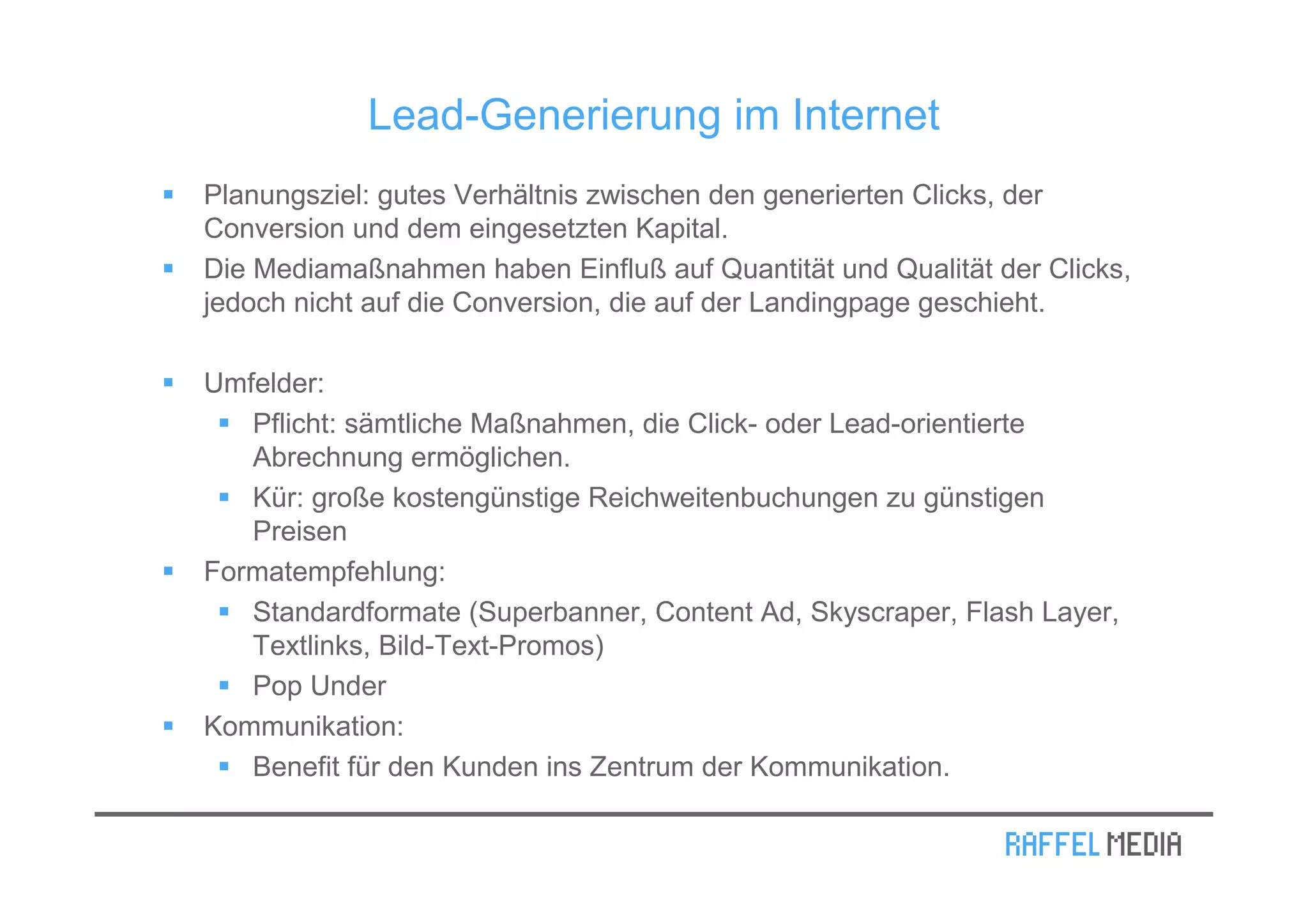 Lead-Generierung im Internet
Planungsziel: gutes Verhältnis zwischen den generierten Clicks, der
Conversion und dem eingesetzten Kapital.
Die Mediamaßnahmen haben Einfluß auf Quantität und Qualität der Clicks,
jedoch nicht auf die Conversion, die auf der Landingpage geschieht.

Umfelder:
   Pflicht: sämtliche Maßnahmen, die Click- oder Lead-orientierte
   Abrechnung ermöglichen.
   Kür: große kostengünstige Reichweitenbuchungen zu günstigen
   Preisen
Formatempfehlung:
   Standardformate (Superbanner, Content Ad, Skyscraper, Flash Layer,
   Textlinks, Bild-Text-Promos)
   Pop Under
Kommunikation:
   Benefit für den Kunden ins Zentrum der Kommunikation.
 