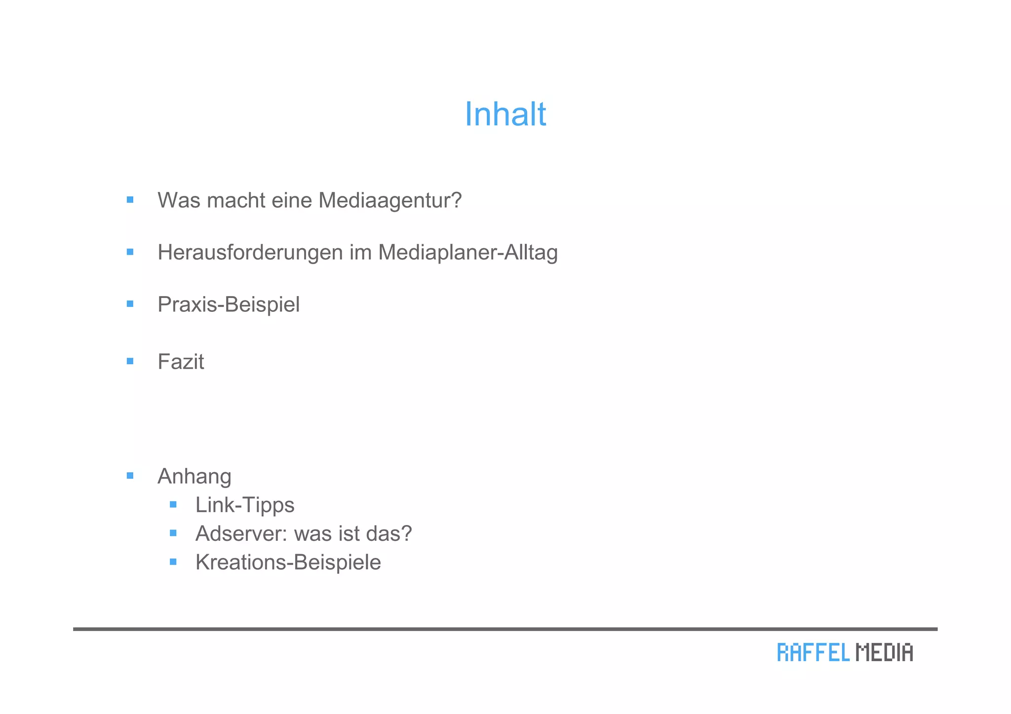 Inhalt

Was macht eine Mediaagentur?

Herausforderungen im Mediaplaner-Alltag

Praxis-Beispiel

Fazit




Anhang
   Link-Tipps
   Adserver: was ist das?
   Kreations-Beispiele
 