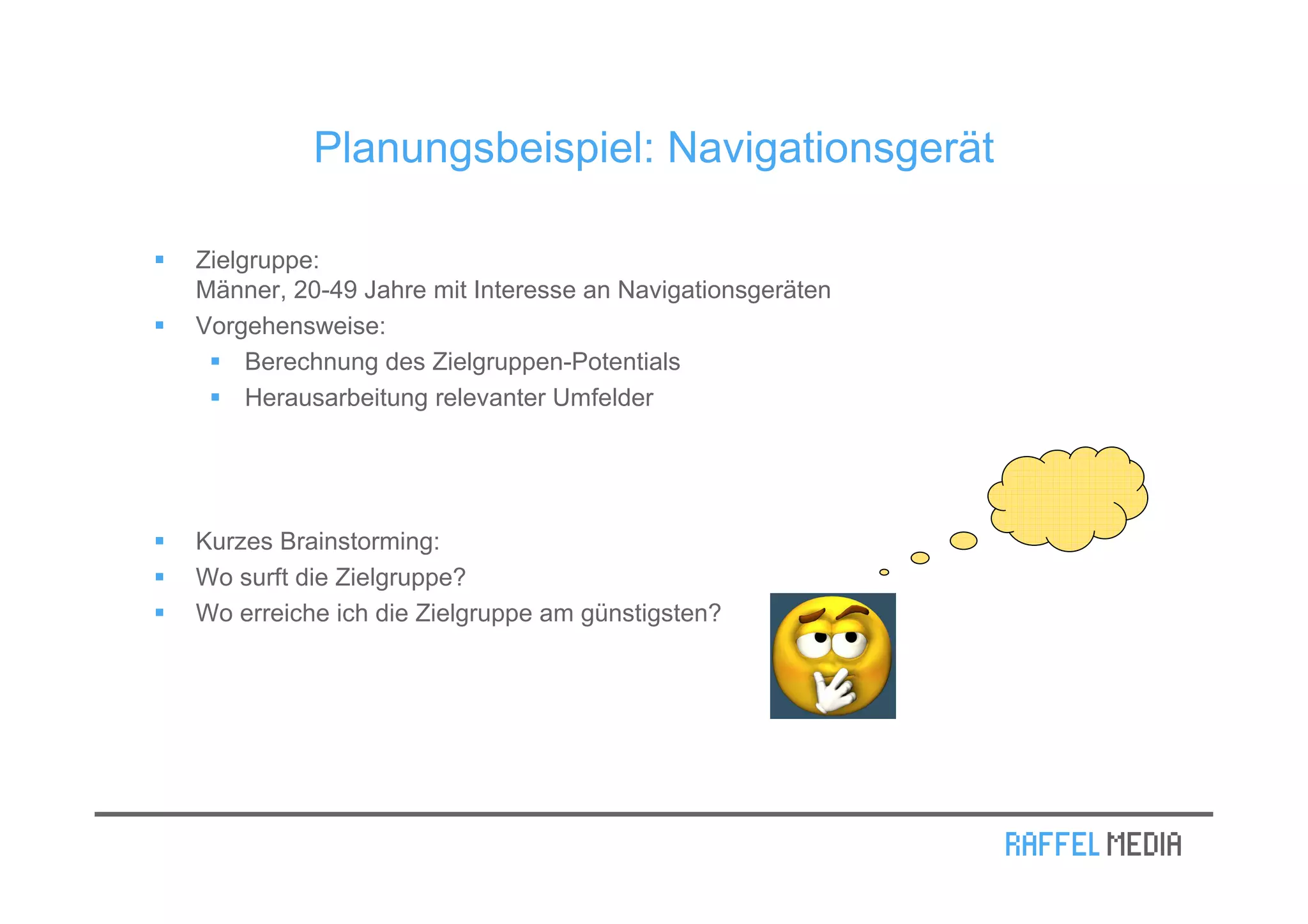 Planungsbeispiel: Navigationsgerät

Zielgruppe:
Männer, 20-49 Jahre mit Interesse an Navigationsgeräten
Vorgehensweise:
     Berechnung des Zielgruppen-Potentials
     Herausarbeitung relevanter Umfelder




Kurzes Brainstorming:
Wo surft die Zielgruppe?
Wo erreiche ich die Zielgruppe am günstigsten?
 