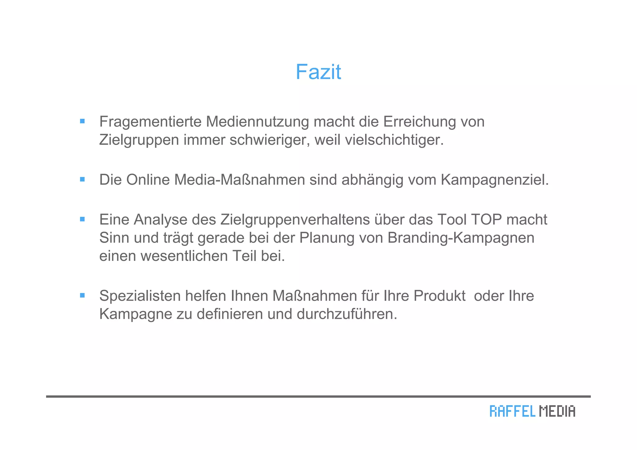 Fazit

Fragementierte Mediennutzung macht die Erreichung von
Zielgruppen immer schwieriger, weil vielschichtiger.

Die Online Media-Maßnahmen sind abhängig vom Kampagnenziel.

Eine Analyse des Zielgruppenverhaltens über das Tool TOP macht
Sinn und trägt gerade bei der Planung von Branding-Kampagnen
einen wesentlichen Teil bei.

Spezialisten helfen Ihnen Maßnahmen für Ihre Produkt oder Ihre
Kampagne zu definieren und durchzuführen.
 