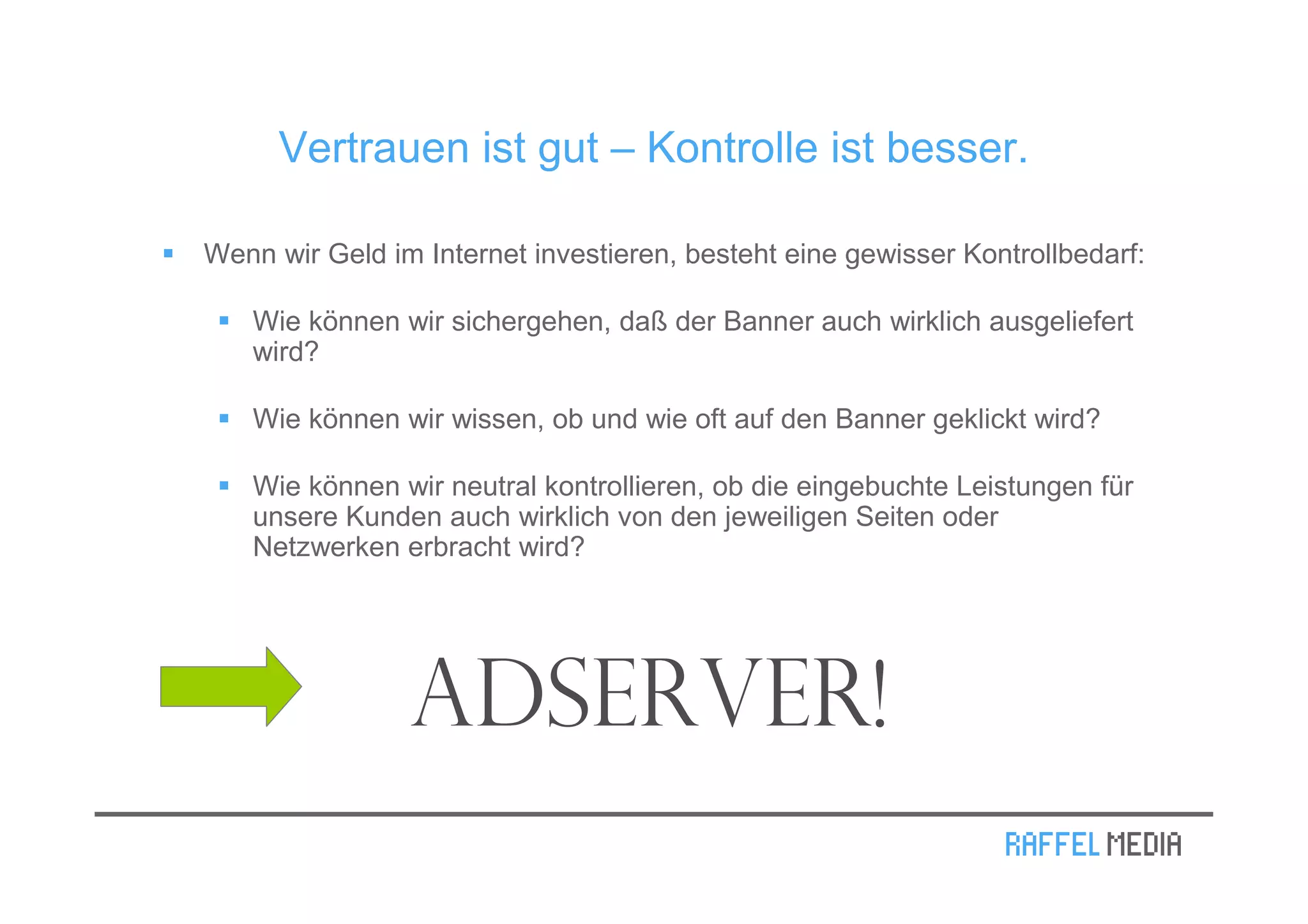 Vertrauen ist gut – Kontrolle ist besser.

Wenn wir Geld im Internet investieren, besteht eine gewisser Kontrollbedarf:

   Wie können wir sichergehen, daß der Banner auch wirklich ausgeliefert
   wird?

   Wie können wir wissen, ob und wie oft auf den Banner geklickt wird?

   Wie können wir neutral kontrollieren, ob die eingebuchte Leistungen für
   unsere Kunden auch wirklich von den jeweiligen Seiten oder
   Netzwerken erbracht wird?




                Adserver!
 