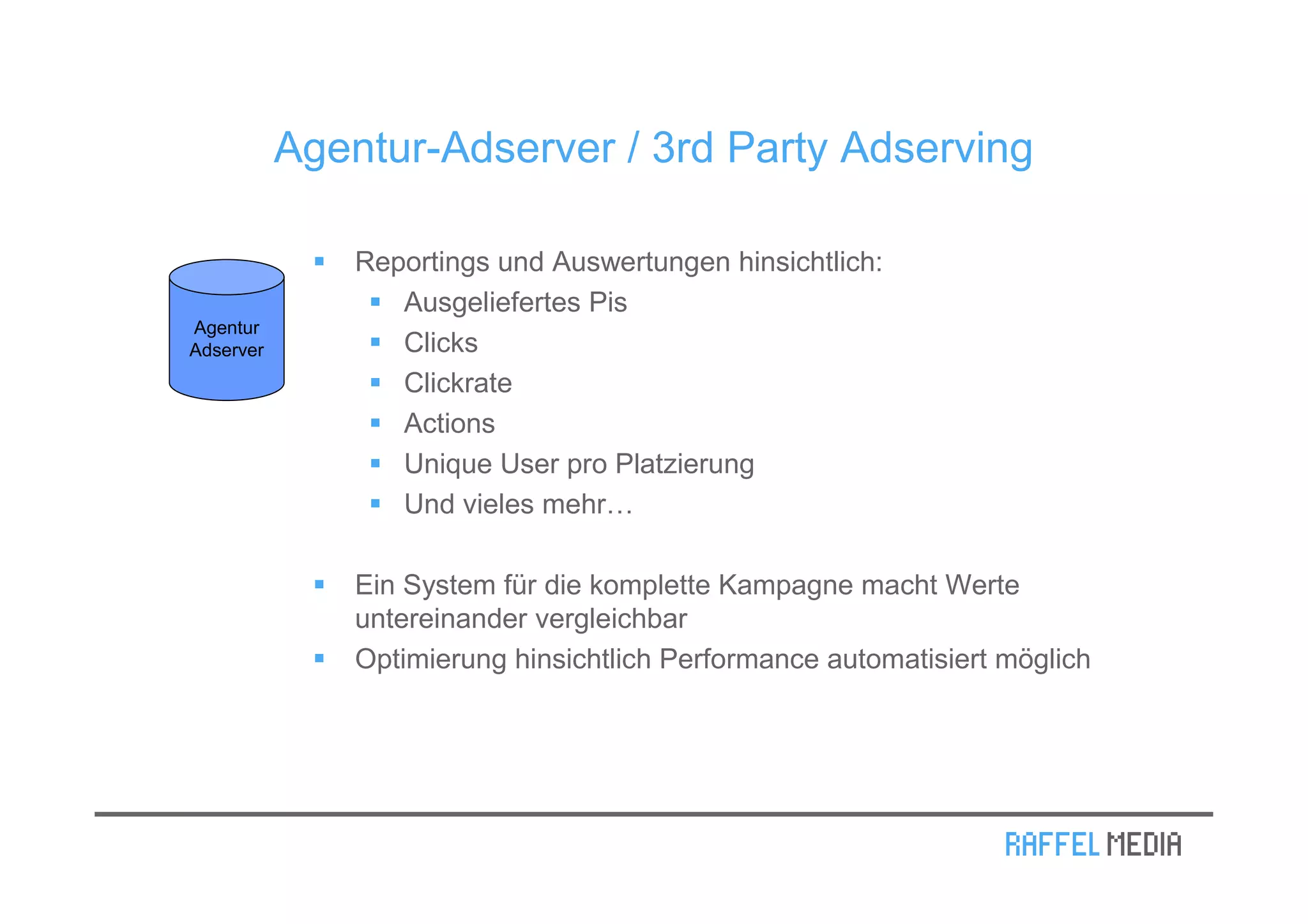 Agentur-Adserver / 3rd Party Adserving

               Reportings und Auswertungen hinsichtlich:
                  Ausgeliefertes Pis
Agentur
Adserver          Clicks
                  Clickrate
                  Actions
                  Unique User pro Platzierung
                  Und vieles mehr…

               Ein System für die komplette Kampagne macht Werte
               untereinander vergleichbar
               Optimierung hinsichtlich Performance automatisiert möglich
 