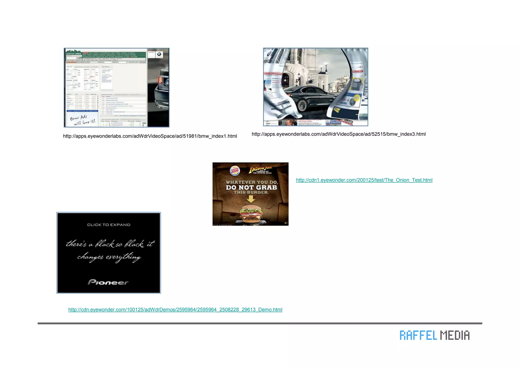 http://apps.eyewonderlabs.com/adWdrVideoSpace/ad/51981/bmw_index1.html   http://apps.eyewonderlabs.com/adWdrVideoSpace/ad/52515/bmw_index3.html




                                                                                          http://cdn1.eyewonder.com/200125/test/The_Onion_Test.html




  http://cdn.eyewonder.com/100125/adWdrDemos/2595964/2595964_2508228_29613_Demo.html
 
