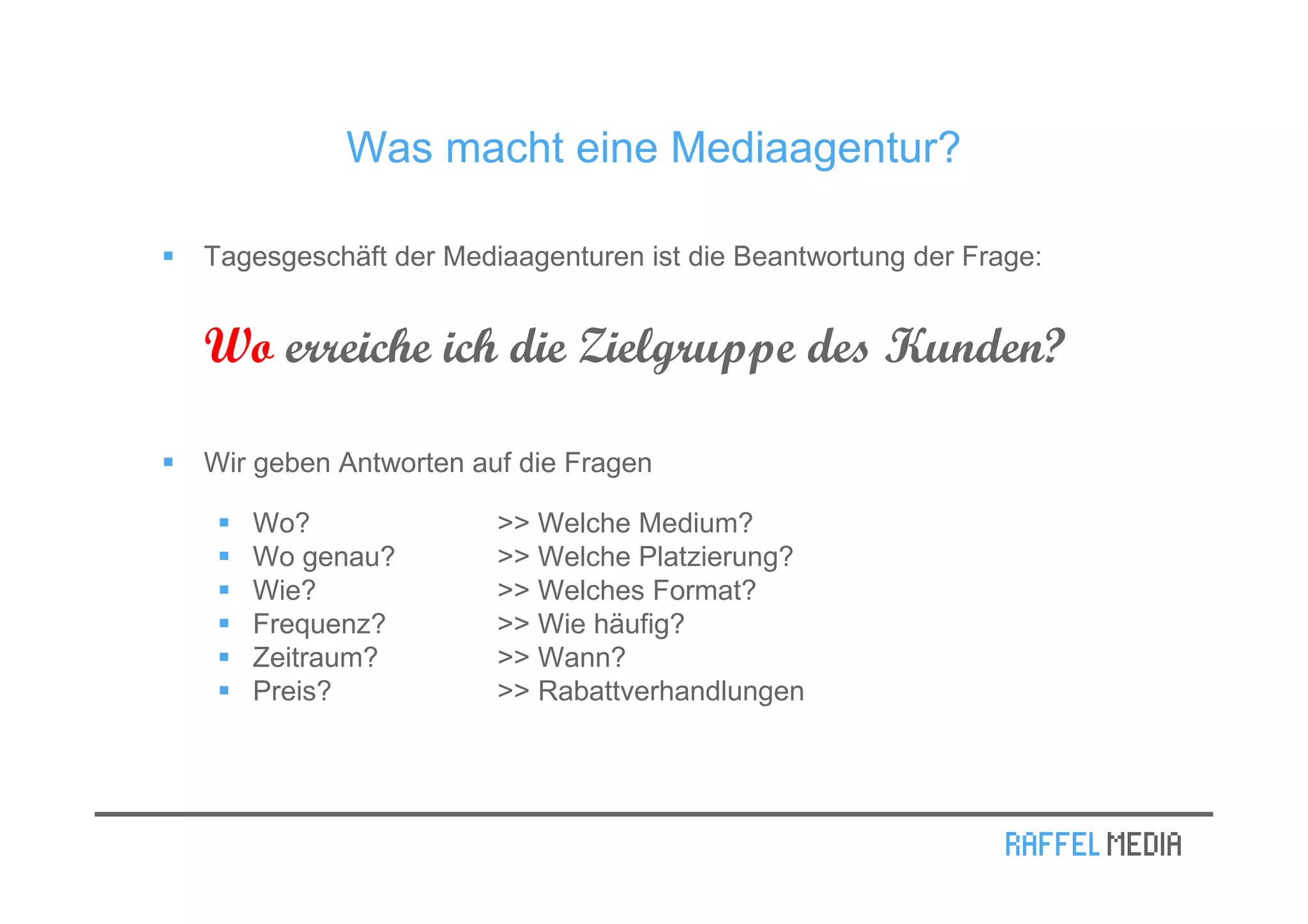 Was macht eine Mediaagentur?

Tagesgeschäft der Mediaagenturen ist die Beantwortung der Frage:


Wo erreiche ich die Zielgruppe des Kunden?

Wir geben Antworten auf die Fragen

   Wo?                >> Welche Medium?
   Wo genau?          >> Welche Platzierung?
   Wie?               >> Welches Format?
   Frequenz?          >> Wie häufig?
   Zeitraum?          >> Wann?
   Preis?             >> Rabattverhandlungen
 