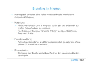 Branding im Internet
Planungsziel: Erreichen einer hohen Netto-Reichweite innerhalb der
definierten Zielgruppe

Platzierung:
    Pflicht: viele Unique User in möglichst kurzer Zeit sind am besten auf
    großen Seiten/Portalen zu erreichen
    Kür: Frequency Capping, Targeting-Kriterien wie Alter, Geschlecht,
    Regionen, Städte

Formatempfehlung:
   Aufmerksamkeitsstarke, großflächige Werbemittel, die optimaler Weise
   einen exklusiven Charakter haben.

Kommunikation:
   Die Marke über Bild/Bewegtbild und Text bei den potentiellen Kunden
   verfestigen.
 