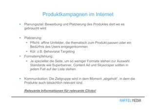 Produktkampagnen im Internet
Planungsziel: Bewerbung und Platzierung des Produktes dort wo es
gebraucht wird

Platzierung:
    Pflicht: affine Umfelder, die thematisch zum Produkt passen oder ein
    Bedürfnis des Users entgegenkommen
    Kür: z.B. Behavioral Targeting
Formatempfehlung:
    Je spezieller die Seite, um so weniger Formate stehen zur Auswahl.
    Standards wie Superbanner, Content Ad und Skyscraper sollten in
    jedem Fall auf der Liste stehen.

Kommunikation: Die Zielgruppe wird in dem Moment „abgeholt“, in dem die
Produkte auch tatsächlich relevant sind.

Relevante Informationen für relevante Clicks!
 