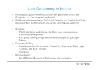 Lead-Generierung im Internet
Planungsziel: gutes Verhältnis zwischen den generierten Clicks, der
Conversion und dem eingesetzten Kapital.
Die Mediamaßnahmen haben Einfluß auf Quantität und Qualität der Clicks,
jedoch nicht auf die Conversion, die auf der Landingpage geschieht.

Umfelder:
   Pflicht: sämtliche Maßnahmen, die Click- oder Lead-orientierte
   Abrechnung ermöglichen.
   Kür: große kostengünstige Reichweitenbuchungen zu günstigen
   Preisen
Formatempfehlung:
   Standardformate (Superbanner, Content Ad, Skyscraper, Flash Layer,
   Textlinks, Bild-Text-Promos)
   Pop Under
Kommunikation:
   Benefit für den Kunden ins Zentrum der Kommunikation.
 