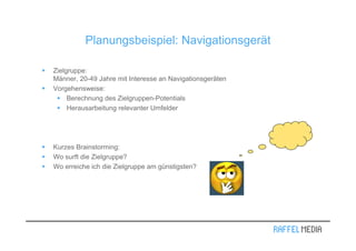 Planungsbeispiel: Navigationsgerät

Zielgruppe:
Männer, 20-49 Jahre mit Interesse an Navigationsgeräten
Vorgehensweise:
     Berechnung des Zielgruppen-Potentials
     Herausarbeitung relevanter Umfelder




Kurzes Brainstorming:
Wo surft die Zielgruppe?
Wo erreiche ich die Zielgruppe am günstigsten?
 