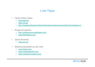 Link-Tipps

Fakten-Fakten-Fakten
    www.agof.de
    www.ivw.de
    http://meedia.de/typo3conf/ext/m2analyzer/analyzer/auswahl2.php?category=1

Kreations-Inspiration
    http://creativezone.eyeblaster.com/
    www.flashtalking.com

Global Standards
    www.iab.net

Marketing-Newsletter aus den USA
    www.Clickz.com
    www.marketingVOX.com
    www.imediaconnection.com/
 