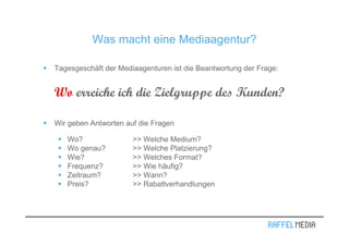 Was macht eine Mediaagentur?

Tagesgeschäft der Mediaagenturen ist die Beantwortung der Frage:


Wo erreiche ich die Zielgruppe des Kunden?

Wir geben Antworten auf die Fragen

   Wo?                >> Welche Medium?
   Wo genau?          >> Welche Platzierung?
   Wie?               >> Welches Format?
   Frequenz?          >> Wie häufig?
   Zeitraum?          >> Wann?
   Preis?             >> Rabattverhandlungen
 