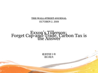THE WALL STREET JOURNAL
              OCTOBER 2, 2009




         Exxon’s Tillerson:
Forget Cap-and-Trade, Carbon Tax is
            the Answer


                経済学部３年
                 田口裕大
 