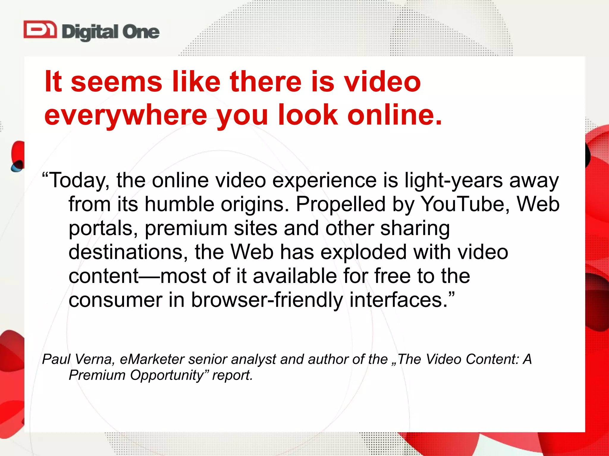 It seems like there is video everywhere you look online. “ Today, the online video experience is light-years away from its humble origins. Propelled by YouTube, Web portals, premium sites and other sharing destinations, the Web has exploded with video content—most of it available for free to the consumer in browser-friendly interfaces . ”  Paul Verna, eMarketer senior analyst and author of the „The Video Content: A Premium Opportunity” report. 