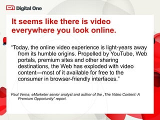 It seems like there is video everywhere you look online. “ Today, the online video experience is light-years away from its humble origins. Propelled by YouTube, Web portals, premium sites and other sharing destinations, the Web has exploded with video content—most of it available for free to the consumer in browser-friendly interfaces . ”  Paul Verna, eMarketer senior analyst and author of the „The Video Content: A Premium Opportunity” report. 