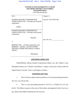 Case 09-02107-LMI      Doc 2    Filed 10/07/09     Page 1 of 40


                      UNITED STATES BANKRUPTCY COURT
                       SOUTHERN DISTRICT OF FLORIDA
                               MIAMI DIVISION
                              www.flsb.uscourts.gov

In re:                                            Chapter 11

MAISON GRANDE CONDOMINIUM                         Case No. 09-21589-LMI
ASSOCIATION, INC., a Florida not-for-profit
corporation,

         Debtor.

MAISON GRANDE CONDOMINIUM
ASSOCIATION, INC., a Florida not-for-profit
corporation,

                              Plaintiff,
                                                  Adv. Pro. No. _______________
v.

DORTEN, INC., a Florida corporation, and
ROBERT L. SIEGEL, AS SUCCESSOR
TRUSTEE UNDER THE SIEGEL FAMILY
TRUST,

                              Defendants.


                               AMENDED COMPLAINT

         Plaintiff/Debtor Maison Grande Condominium Debtor, Inc. (the “Debtor”) sues

Defendants Dorten, Inc. (“Dorten”) and Robert L. Siegel, as Successor Trustee under the

Siegel Family Trust (the “Trust”), and alleges as follows:

                                 Jurisdiction and Venue

         1.     This Court has subject matter jurisdiction over this proceeding pursuant to

28 U.S.C. §§ 1334 & 2201.

         2.     This is a core proceeding pursuant to 28 U.S.C. § 157(b)(2) (A), (F), (K)

& (O). The Debtor consents to the entry of final orders and judgment by this Court as to

any aspects that might be determined to be non-core.
 