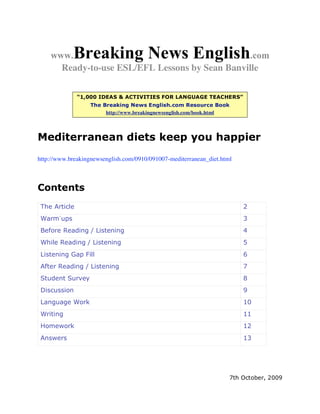 www.    Breaking News English               .com
      Ready-to-use ESL/EFL Lessons by Sean Banville

               “1,000 IDEAS & ACTIVITIES FOR LANGUAGE TEACHERS”
                   The Breaking News English.com Resource Book
                        http://www.breakingnewsenglish.com/book.html




Mediterranean diets keep you happier
http://www.breakingnewsenglish.com/0910/091007-mediterranean_diet.html



Contents
 The Article                                                             2
 Warm-ups                                                                3
 Before Reading / Listening                                              4
 While Reading / Listening                                               5
 Listening Gap Fill                                                      6
 After Reading / Listening                                               7
 Student Survey                                                          8
 Discussion                                                              9
 Language Work                                                           10
 Writing                                                                 11
 Homework                                                                12
 Answers                                                                 13




                                                                     7th October, 2009
 