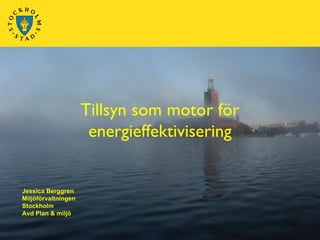 Tillsyn som motor för
                      energieffektivisering


Jessica Berggren
Miljöförvaltningen
Stockholm
Avd Plan & miljö
 