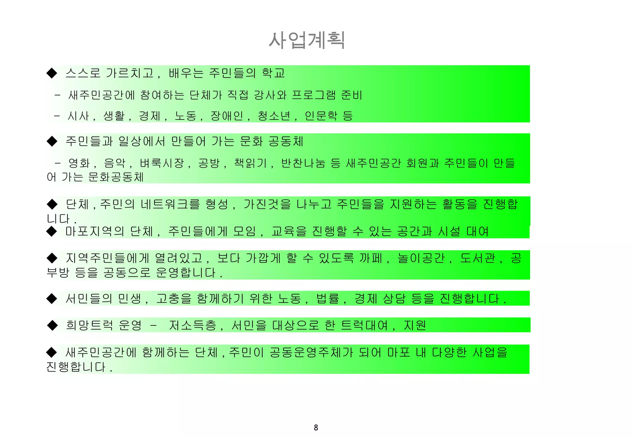 ◆  스스로 가르치고 ,  배우는 주민들의 학교  -  새주민공간에 참여하는 단체가 직접 강사와 프로그램 준비 -  시사 ,  생활 ,  경제 ,  노동 ,  장애인 ,  청소년 ,  인문학 등 ◆  주민들과 일상에서 만들어 가는 문화 공동체 -  영화 ,  음악 ,  벼룩시장 ,  공방 ,  책읽기 ,  반찬나눔 등 새주민공간 회원과 주민들이 만들어 가는 문화공동체 ◆  단체 , 주민의 네트워크를 형성 ,  가진것을 나누고 주민들을 지원하는 활동을 진행합니다 . ◆  마포지역의 단체 ,  주민들에게 모임 ,  교육을 진행할 수 있는 공간과 시설 대여 ◆  지역주민들에게 열려있고 ,  보다 가깝게 할 수 있도록 까페 ,  놀이공간 ,  도서관 ,  공부방 등을 공동으로 운영합니다 . ◆  서민들의 민생 ,  고충을 함께하기 위한 노동 ,  법률 ,  경제 상담 등을 진행합니다 .  ◆  희망트럭 운영  -  저소득층 ,  서민을 대상으로 한 트럭대여 ,  지원 ◆  새주민공간에 함께하는 단체 , 주민이 공동운영주체가 되어 마포 내 다양한 사업을 진행합니다 . 사업계획 